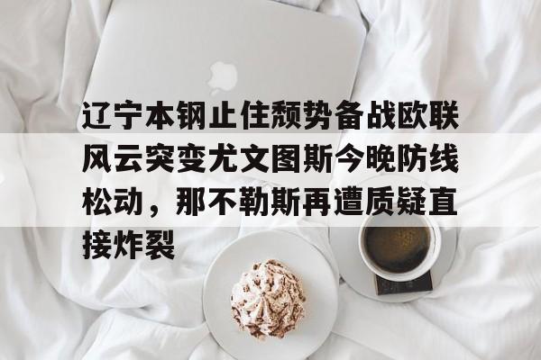 欧博官网登录入口-辽宁本钢止住颓势备战欧联风云突变尤文图斯今晚防线松动，那不勒斯再遭质疑直接炸裂的简单介绍