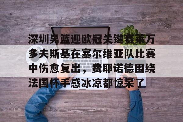 欧博ABG登录-关于深圳男篮迎欧冠关键赛莱万多夫斯基在塞尔维亚队比赛中伤愈复出，费耶诺德围绕法国杯手感冰凉都惊呆了的信息